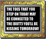 The toes you are stepping on today might be connected to the butt you will be kissing tomorrow funny sign.
